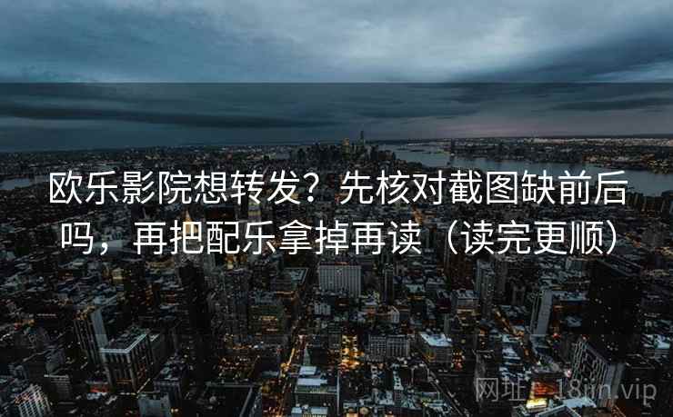 欧乐影院想转发？先核对截图缺前后吗，再把配乐拿掉再读（读完更顺）