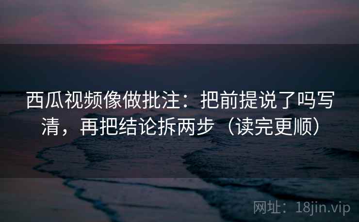 西瓜视频像做批注：把前提说了吗写清，再把结论拆两步（读完更顺）  第2张