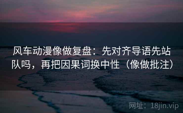 风车动漫像做复盘：先对齐导语先站队吗，再把因果词换中性（像做批注）