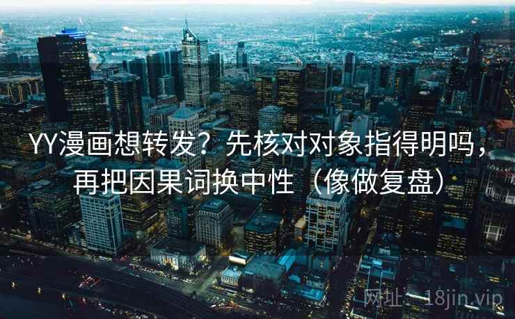 YY漫画想转发？先核对对象指得明吗，再把因果词换中性（像做复盘）