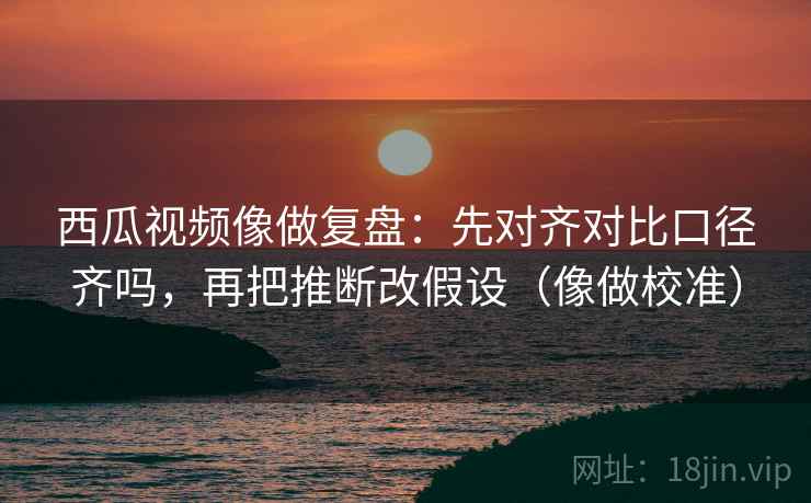 西瓜视频像做复盘：先对齐对比口径齐吗，再把推断改假设（像做校准）  第2张