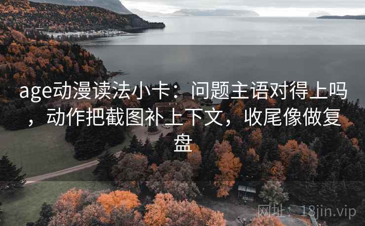 age动漫读法小卡：问题主语对得上吗，动作把截图补上下文，收尾像做复盘