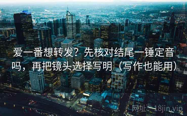 爱一番想转发？先核对结尾一锤定音吗，再把镜头选择写明（写作也能用）  第2张