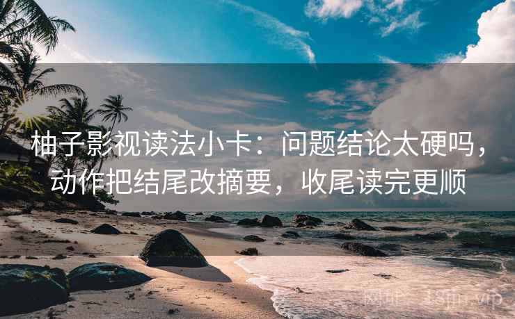 柚子影视读法小卡：问题结论太硬吗，动作把结尾改摘要，收尾读完更顺  第2张