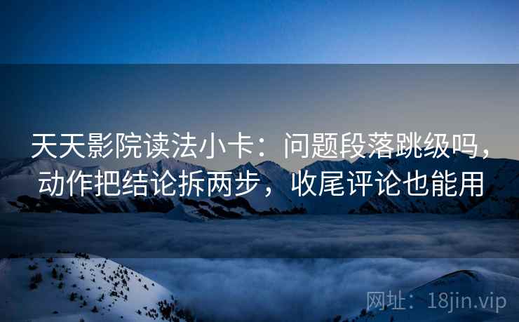 天天影院读法小卡：问题段落跳级吗，动作把结论拆两步，收尾评论也能用