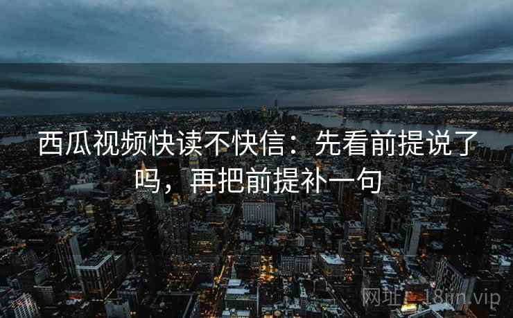 西瓜视频快读不快信:先看前提说了吗,再把前提补一句