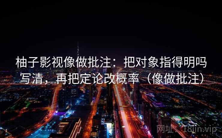 柚子影视像做批注：把对象指得明吗写清，再把定论改概率（像做批注）  第2张