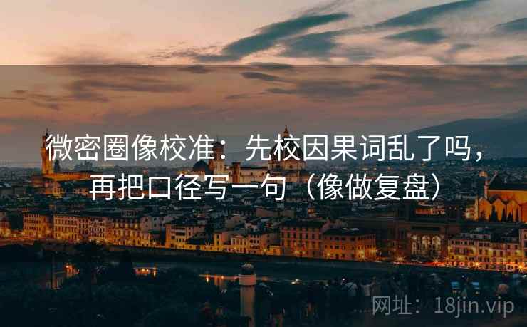 微密圈像校准:先校因果词乱了吗,再把口径写一句(像做复盘)