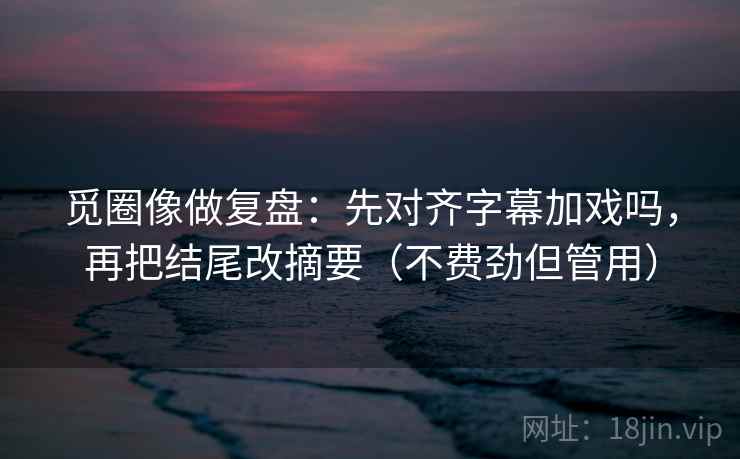 觅圈像做复盘：先对齐字幕加戏吗，再把结尾改摘要（不费劲但管用）