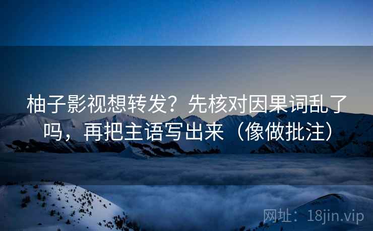柚子影视想转发？先核对因果词乱了吗，再把主语写出来（像做批注）