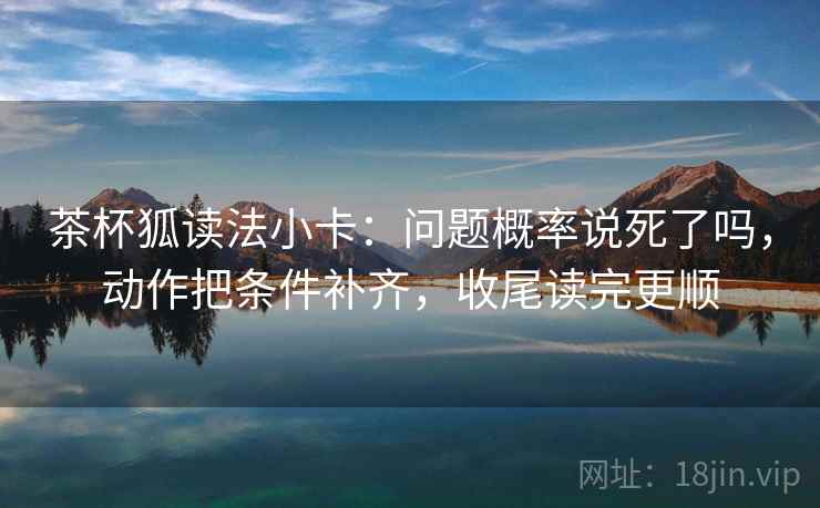 茶杯狐读法小卡:问题概率说死了吗,动作把条件补齐,收尾读完更顺