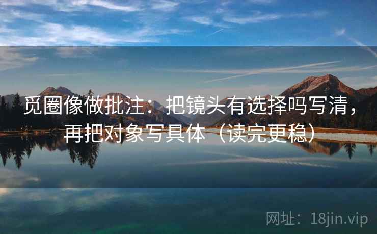 觅圈像做批注:把镜头有选择吗写清,再把对象写具体(读完更稳)