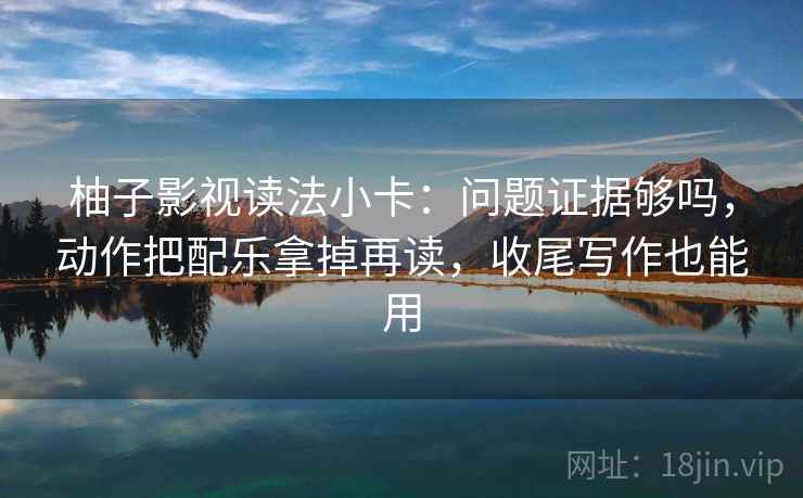 柚子影视读法小卡:问题证据够吗,动作把配乐拿掉再读,收尾写作也能用