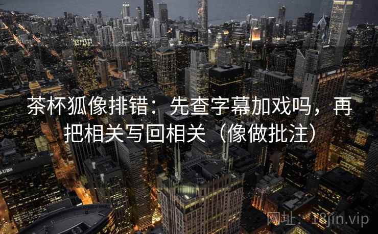 茶杯狐像排错：先查字幕加戏吗，再把相关写回相关（像做批注）