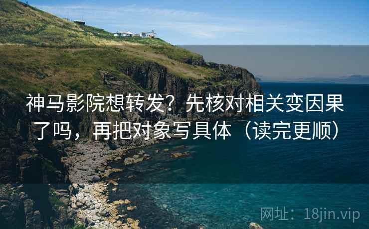 神马影院想转发?先核对相关变因果了吗,再把对象写具体(读完更顺)