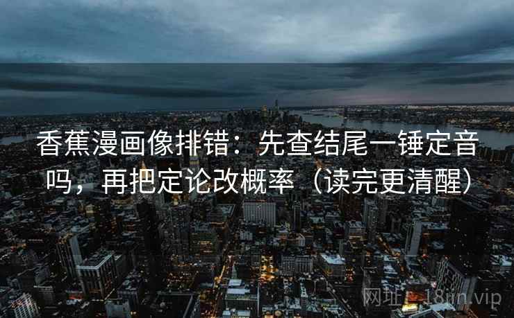 香蕉漫画像排错:先查结尾一锤定音吗,再把定论改概率(读完更清醒)