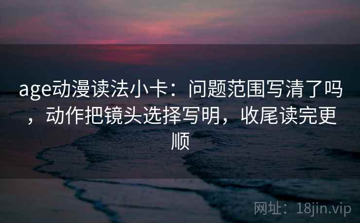 age动漫读法小卡:问题范围写清了吗,动作把镜头选择写明,收尾读完更顺