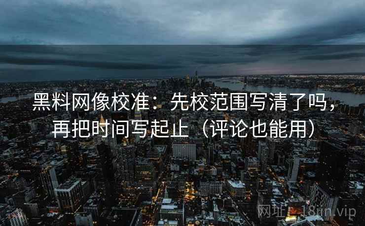 黑料网像校准:先校范围写清了吗,再把时间写起止(评论也能用)