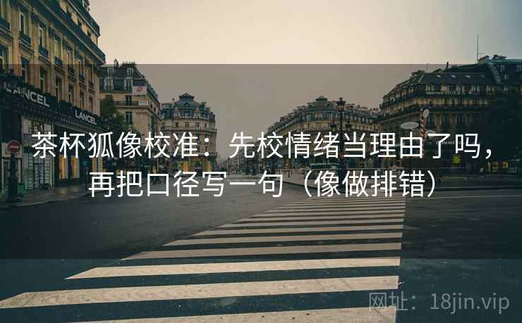 茶杯狐像校准:先校情绪当理由了吗,再把口径写一句(像做排错)