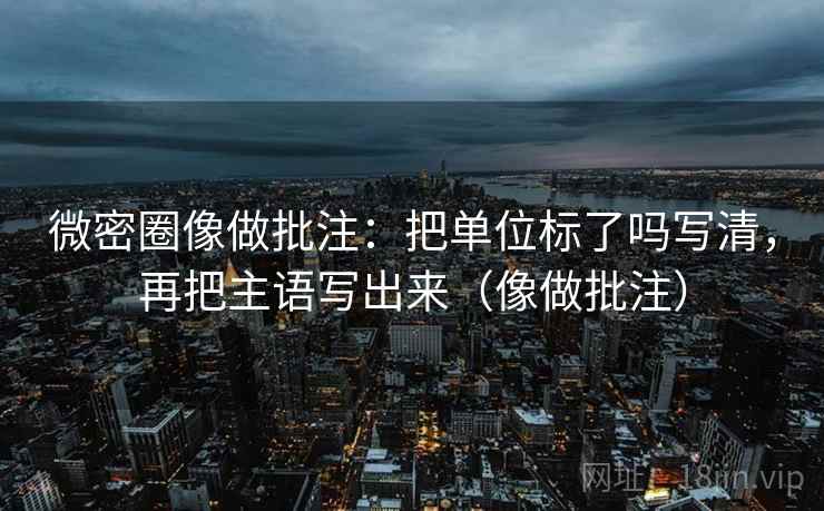 微密圈像做批注:把单位标了吗写清,再把主语写出来(像做批注)