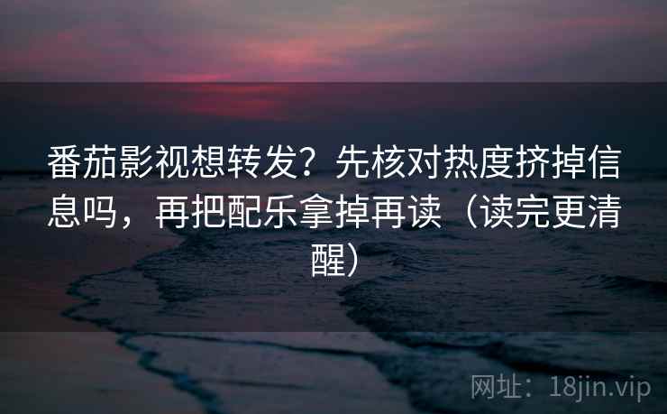 番茄影视想转发？先核对热度挤掉信息吗，再把配乐拿掉再读（读完更清醒）