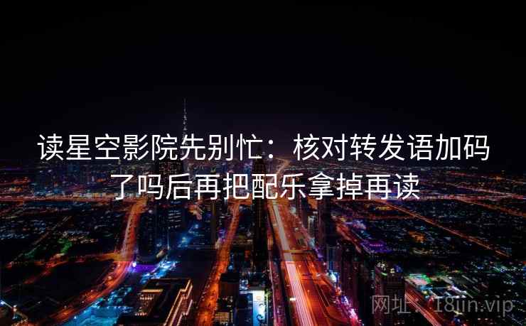 读星空影院先别忙:核对转发语加码了吗后再把配乐拿掉再读