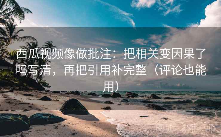 西瓜视频像做批注：把相关变因果了吗写清，再把引用补完整（评论也能用）