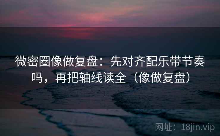 微密圈像做复盘:先对齐配乐带节奏吗,再把轴线读全(像做复盘) 第2张 微密圈像做复盘:先对齐配乐带节奏吗,再把轴线读全(像做复盘) 第2张