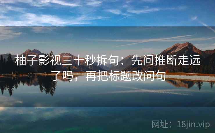 柚子影视三十秒拆句:先问推断走远了吗,再把标题改问句 第2张 柚子影视三十秒拆句:先问推断走远了吗,再把标题改问句 第2张