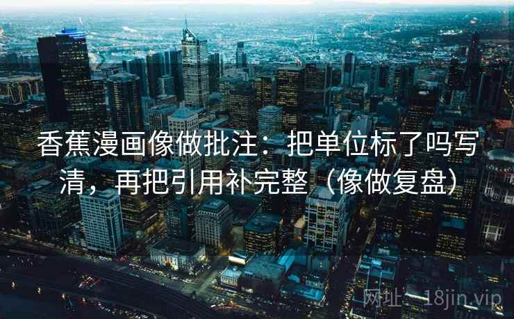 香蕉漫画像做批注：把单位标了吗写清，再把引用补完整（像做复盘）