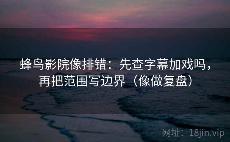 蜂鸟影院像排错:先查字幕加戏吗,再把范围写边界(像做复盘) 第2张 蜂鸟影院像排错:先查字幕加戏吗,再把范围写边界(像做复盘) 第2张